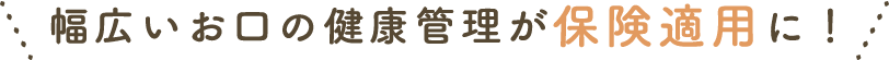 幅広いお口の健康管理が保険適用に！