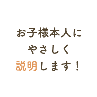 お子様本人にやさしく説明します！