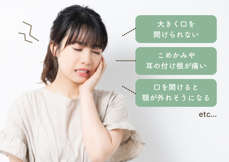 「大きく口を開けられない」「こめかみや耳の付け根が痛い」「口を開けると顎が外れそうになる」etc...