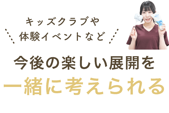 キッズクラブや体験イベントなど今後の楽しい展開を一緒に考えられる